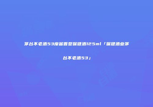 茅台不老酒53度酱香型保健酒125ml「保健酒业茅台不老酒53」
