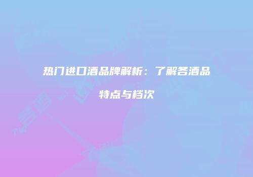 热门进口酒品牌解析：了解各酒品特点与档次