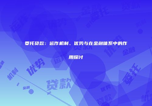 委托贷款：运作机制、优势与在金融体系中的作用探讨