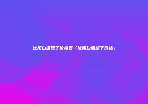 沈阳白酒瓶子价格表「沈阳白酒瓶子价格」