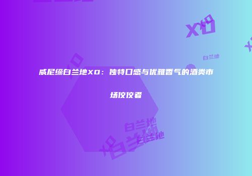 威尼缔白兰地XO：独特口感与优雅香气的酒类市场佼佼者