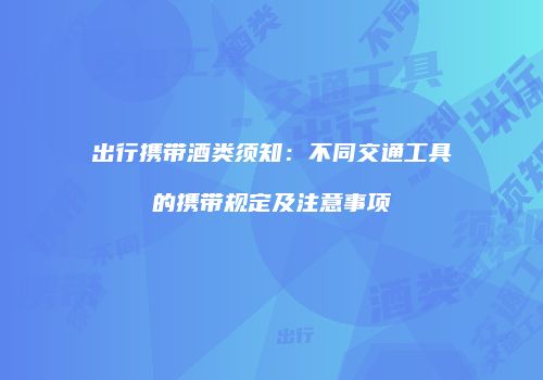 出行携带酒类须知：不同交通工具的携带规定及注意事项
