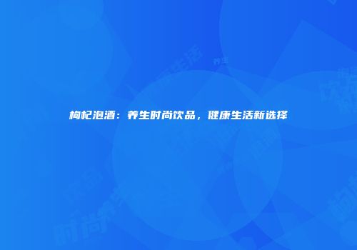 枸杞泡酒：养生时尚饮品，健康生活新选择