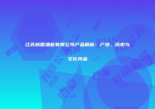 江苏桃园酒业有限公司产品解析：产地、历史与文化内涵