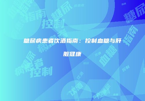 糖尿病患者饮酒指南：控制血糖与肝脏健康