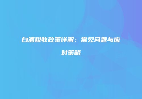 白酒税收政策详解：常见问题与应对策略