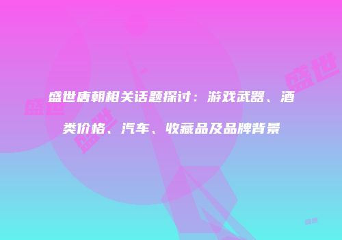 盛世唐朝相关话题探讨：游戏武器、酒类价格、汽车、收藏品及品牌背景