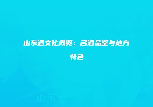 山东酒文化概览：名酒品鉴与地方特色
