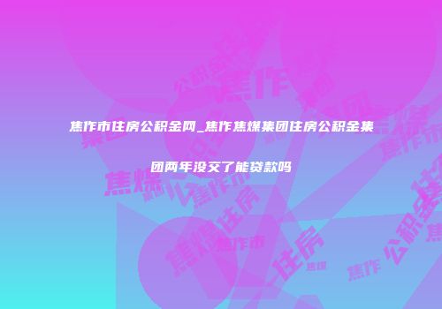 焦作市住房公积金网_焦作焦煤集团住房公积金集团两年没交了能贷款吗