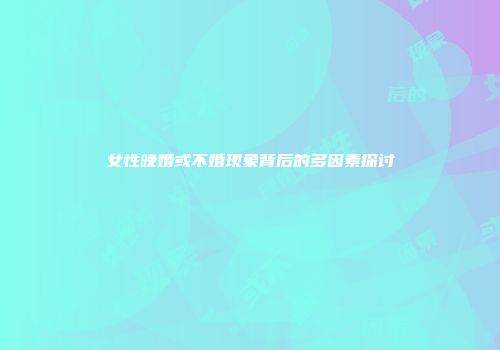 女性晚婚或不婚现象背后的多因素探讨