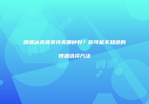 啤酒冰爽清爽特爽哪种好？你可能不知道的啤酒选择方法