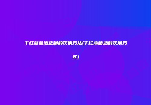干红葡萄酒正确的饮用方法(干红葡萄酒的饮用方式)