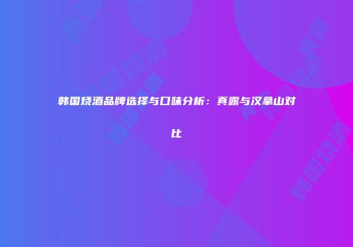 韩国烧酒品牌选择与口味分析：真露与汉拿山对比