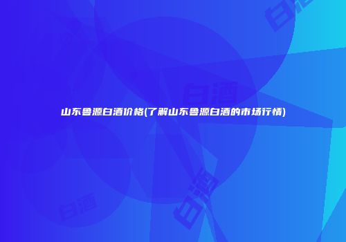 山东鲁源白酒价格(了解山东鲁源白酒的市场行情)
