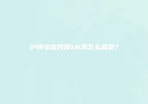 泸州老窖醇香k6酒怎么品尝？