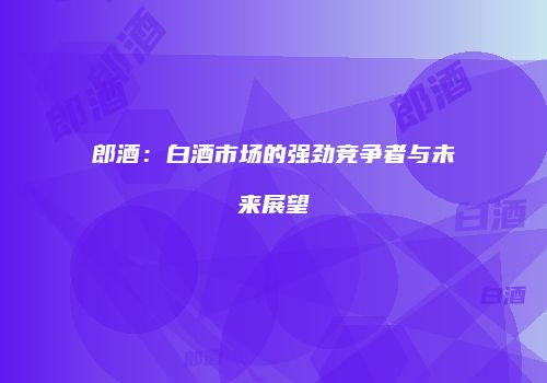 郎酒：白酒市场的强劲竞争者与未来展望