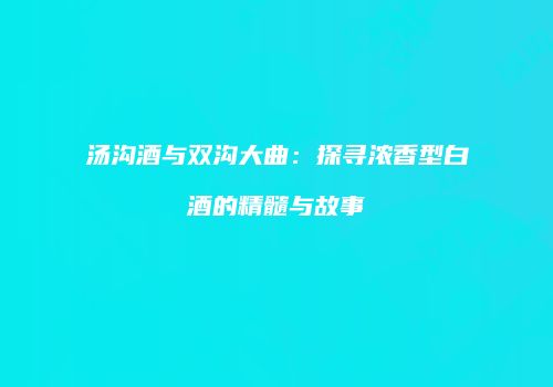 汤沟酒与双沟大曲：探寻浓香型白酒的精髓与故事