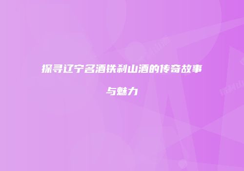 探寻辽宁名酒铁刹山酒的传奇故事与魅力