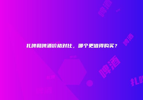 扎啤和啤酒价格对比，哪个更值得购买？