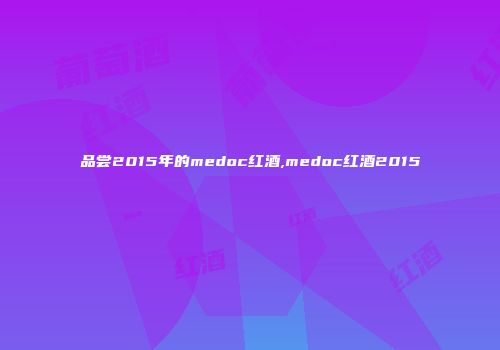 品尝2015年的medoc红酒,medoc红酒2015