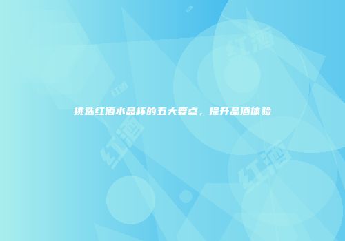 挑选红酒水晶杯的五大要点，提升品酒体验