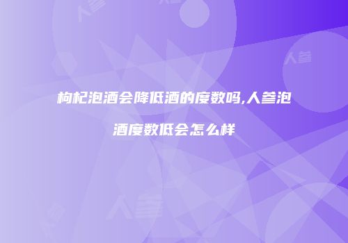 枸杞泡酒会降低酒的度数吗,人参泡酒度数低会怎么样
