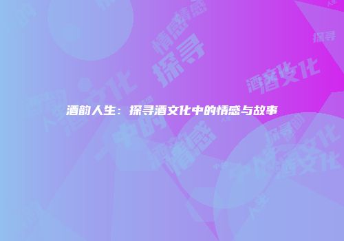 酒韵人生：探寻酒文化中的情感与故事