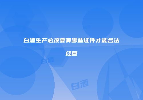 白酒生产必须要有哪些证件才能合法经营