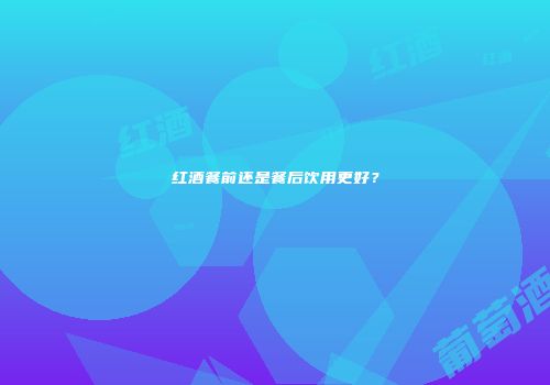 红酒餐前还是餐后饮用更好？