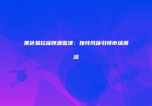 黑色易拉罐啤酒雪津：独特风味引领市场潮流