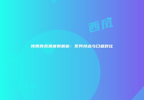 陕西西凤酒度数解析：系列特点与口感对比