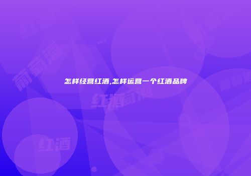 怎样经营红酒,怎样运营一个红酒品牌
