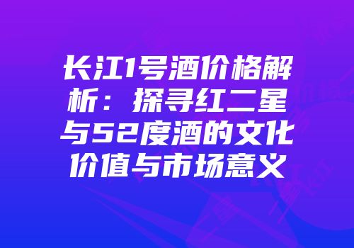 长江1号酒价格解析：探寻红二星与52度酒的文化价值与市场意义