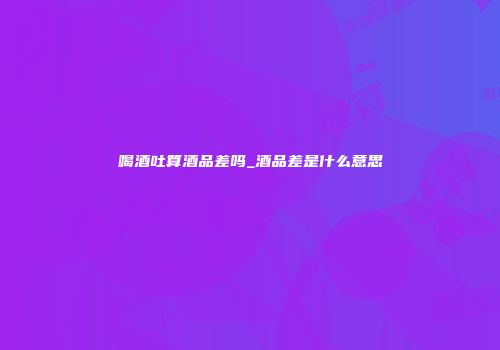 喝酒吐算酒品差吗_酒品差是什么意思