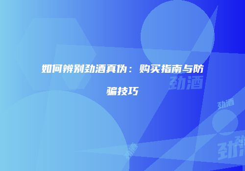 如何辨别劲酒真伪：购买指南与防骗技巧