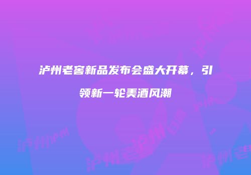 泸州老窖新品发布会盛大开幕，引领新一轮美酒风潮