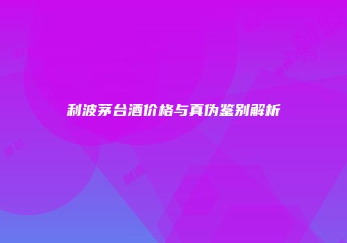 利波茅台酒价格与真伪鉴别解析