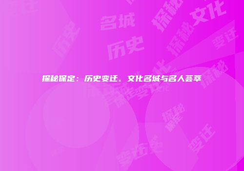 探秘保定：历史变迁、文化名城与名人荟萃