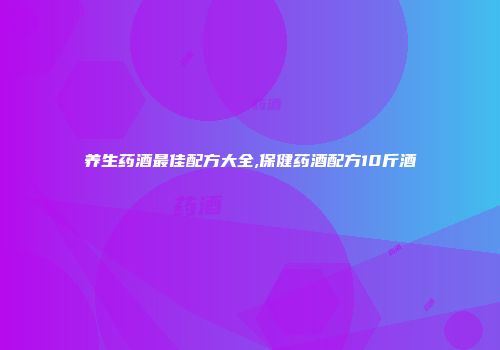养生药酒最佳配方大全,保健药酒配方10斤酒