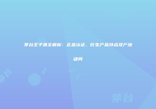 茅台王子酒全解析：正品认证、衍生产品特点及产地疑问