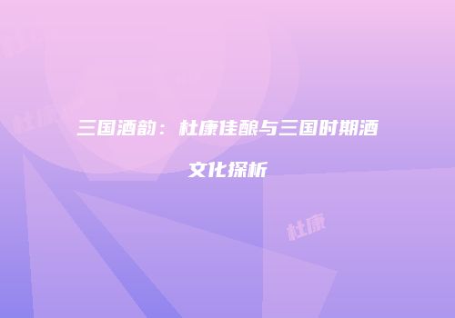 三国酒韵：杜康佳酿与三国时期酒文化探析