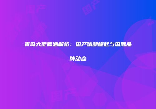 青岛大佬啤酒解析：国产精酿崛起与国际品牌动态
