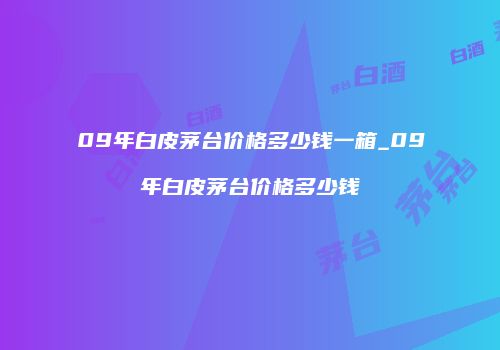 09年白皮茅台价格多少钱一箱_09年白皮茅台价格多少钱