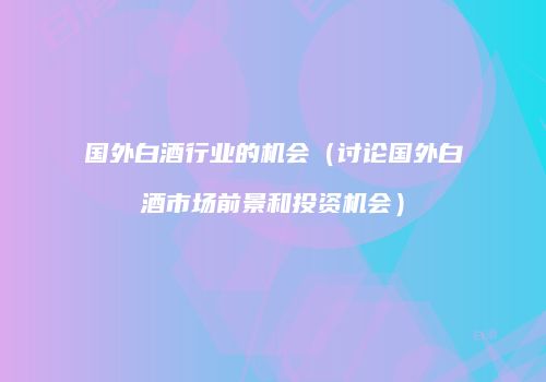 国外白酒行业的机会（讨论国外白酒市场前景和投资机会）