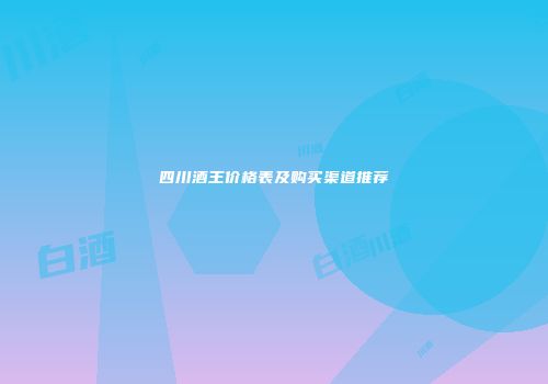 四川酒王价格表及购买渠道推荐