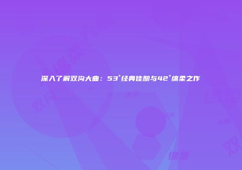 深入了解双沟大曲：53°经典佳酿与42°绵柔之作