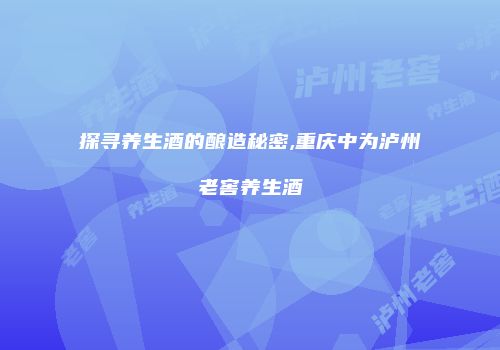探寻养生酒的酿造秘密,重庆中为泸州老窖养生酒