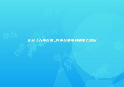 正宗飞天茅台酒_假茅台酒拿到哪里去鉴定
