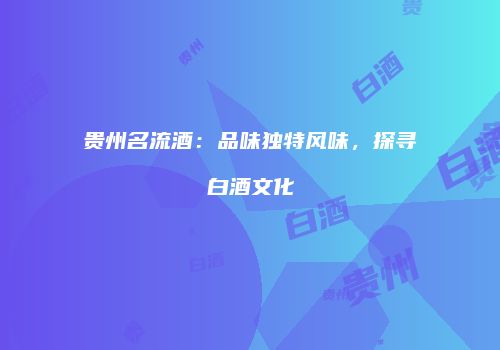 贵州名流酒：品味独特风味，探寻白酒文化