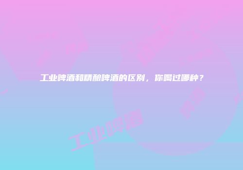 工业啤酒和精酿啤酒的区别，你喝过哪种？